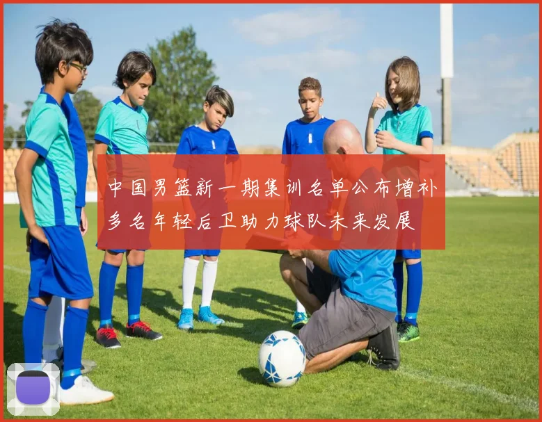 中国男篮新一期集训名单公布增补多名年轻后卫助力球队未来发展