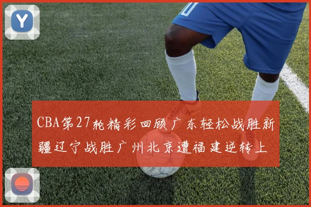 CBA第27轮精彩回顾广东轻松战胜新疆辽宁战胜广州北京遭福建逆转上海击败山东