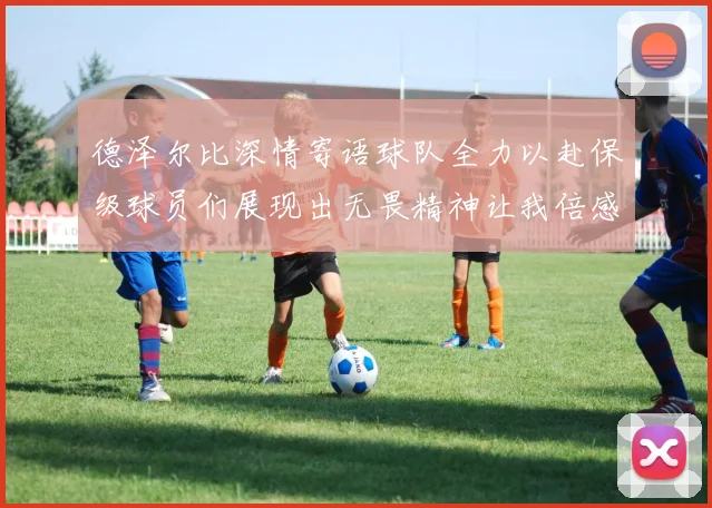 德泽尔比深情寄语球队全力以赴保级球员们展现出无畏精神让我倍感自豪