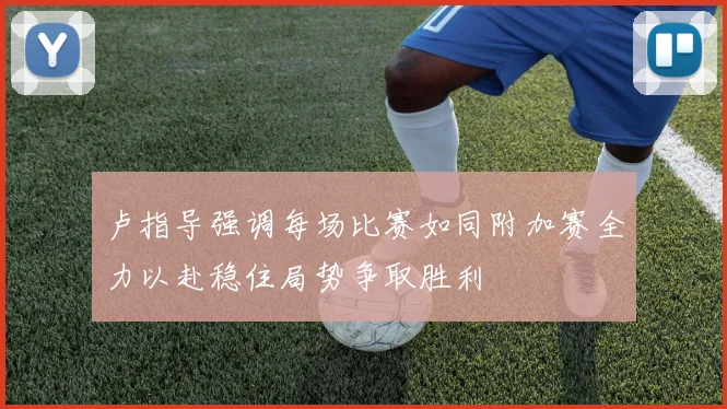 卢指导强调每场比赛如同附加赛全力以赴稳住局势争取胜利