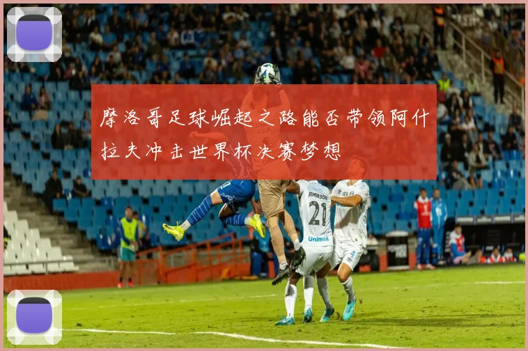 摩洛哥足球崛起之路能否带领阿什拉夫冲击世界杯决赛梦想