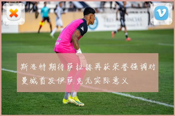 斯洛特期待萨拉赫再获荣誉强调对曼城首发伊萨克无实际意义