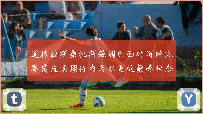道格拉斯桑托斯强调巴西对海地比赛需谨慎期待内马尔重返巅峰状态