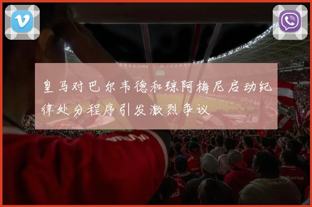 皇马对巴尔韦德和琼阿梅尼启动纪律处分程序引发激烈争议