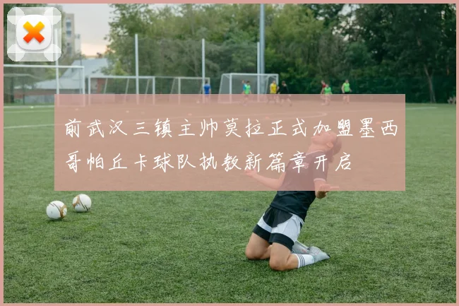 前武汉三镇主帅莫拉正式加盟墨西哥帕丘卡球队执教新篇章开启