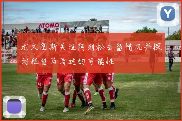 尤文图斯关注阿利松去留情况并探讨租借马马达的可能性
