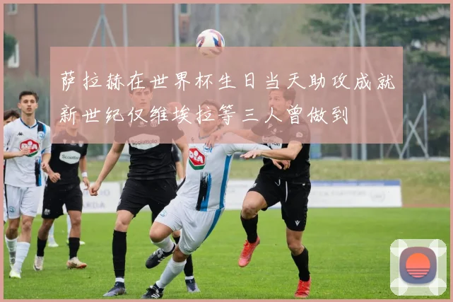 萨拉赫在世界杯生日当天助攻成就新世纪仅维埃拉等三人曾做到