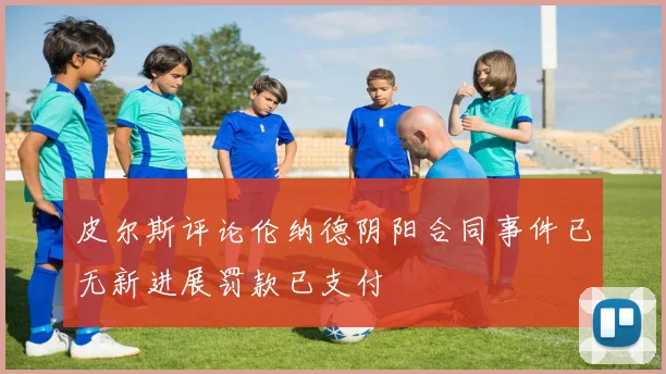 皮尔斯评论伦纳德阴阳合同事件已无新进展罚款已支付
