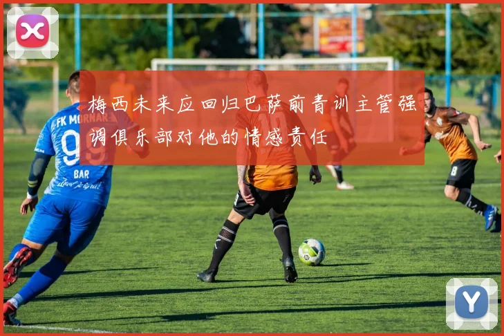 梅西未来应回归巴萨前青训主管强调俱乐部对他的情感责任