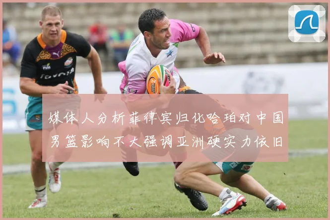 媒体人分析菲律宾归化哈珀对中国男篮影响不大强调亚洲硬实力依旧强劲